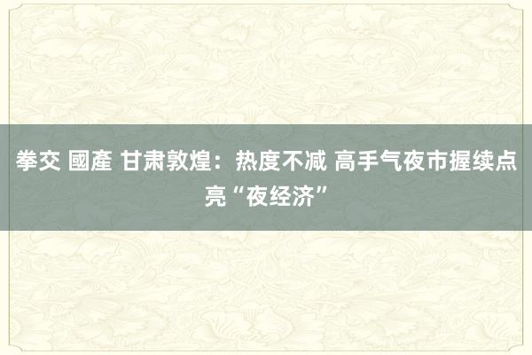 拳交 國產 甘肃敦煌：热度不减 高手气夜市握续点亮“夜经济”