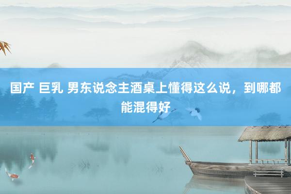 国产 巨乳 男东说念主酒桌上懂得这么说,到哪都能混得好