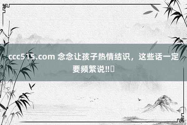 ccc515.com 念念让孩子热情结识,这些话一定要频繁说‼️