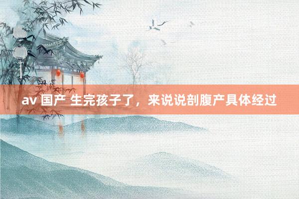 av 国产 生完孩子了,来说说剖腹产具体经过