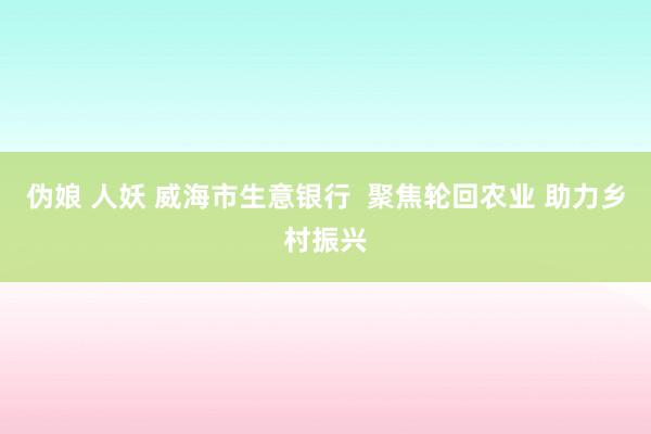 伪娘 人妖 威海市生意银行 聚焦轮回农业 助力乡村振兴