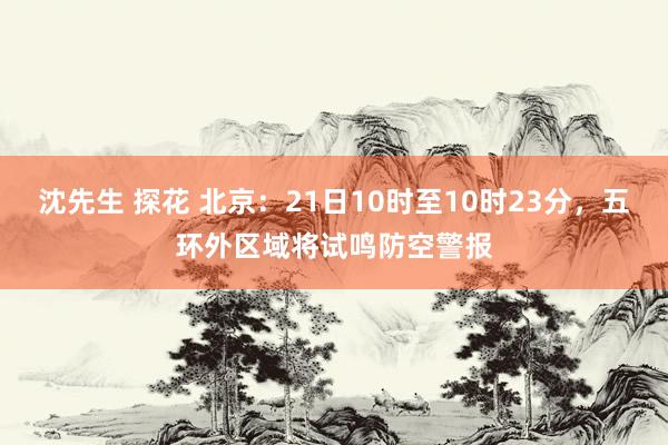 沈先生 探花 北京:21日10时至10时23分,五环外区域将试鸣防空警报