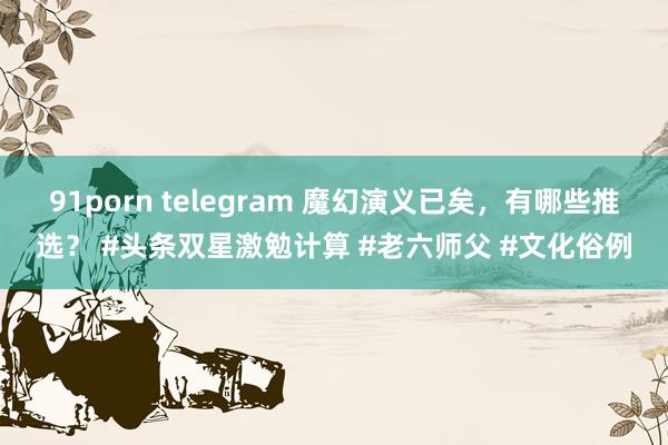 91porn telegram 魔幻演义已矣,有哪些推选? #头条双星激勉计算 #老六师父 #文化俗例