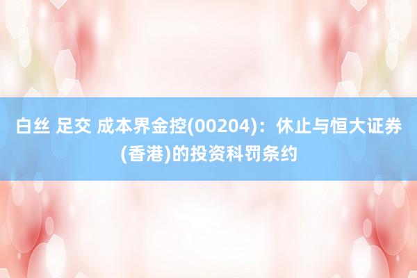 白丝 足交 成本界金控(00204)：休止与恒大证券(香港)的投资科罚条约