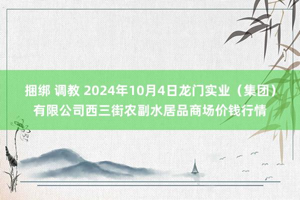 捆绑 调教 2024年10月4日龙门实业(集团)有限公司西三街农副水居品商场价钱行情