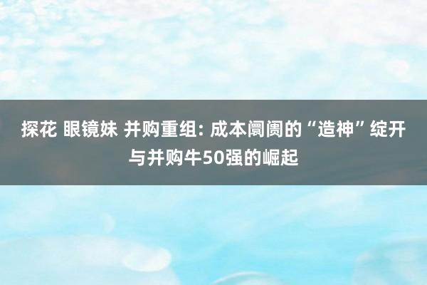 探花 眼镜妹 并购重组: 成本阛阓的“造神”绽开与并购牛50强的崛起