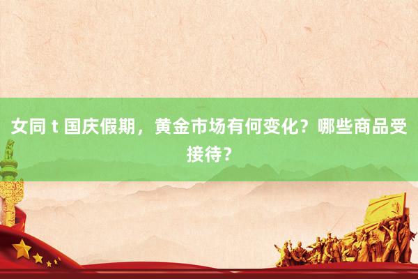女同 t 国庆假期，黄金市场有何变化？哪些商品受接待？
