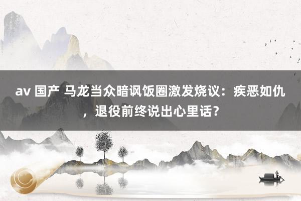 av 国产 马龙当众暗讽饭圈激发烧议：疾恶如仇，退役前终说出心里话？
