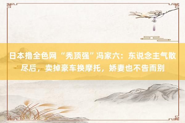 日本撸全色网 “秃顶强”冯家六：东说念主气散尽后，卖掉豪车换摩托，娇妻也不告而别