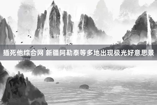插死他综合网 新疆阿勒泰等多地出现极光好意思景
