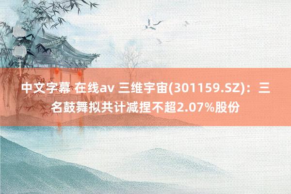 中文字幕 在线av 三维宇宙(301159.SZ)：三名鼓舞拟共计减捏不超2.07%股份