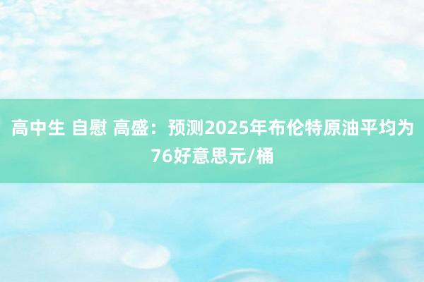 高中生 自慰 高盛:预测2025年布伦特原油平均为76好意思元/桶