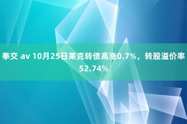拳交 av 10月25日莱克转债高涨0.7%,转股溢价率52.74%