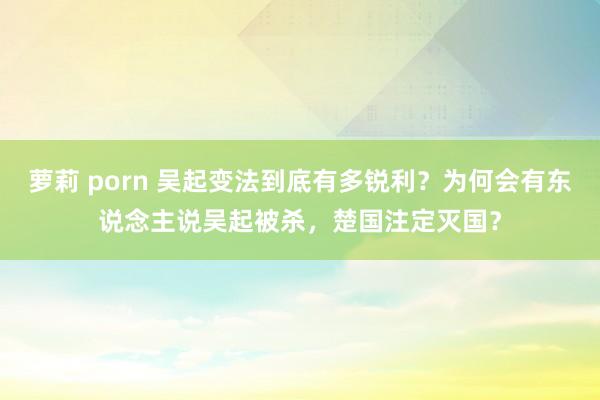 萝莉 porn 吴起变法到底有多锐利？为何会有东说念主说吴起被杀，楚国注定灭国？
