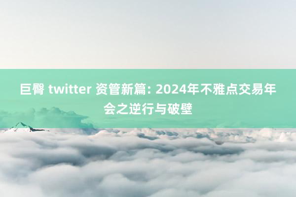 巨臀 twitter 资管新篇: 2024年不雅点交易年会之逆行与破壁