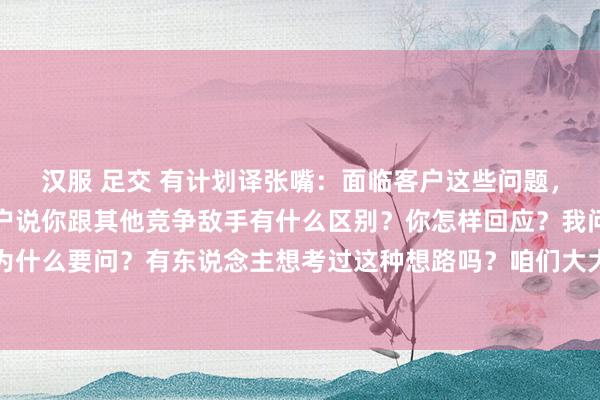 汉服 足交 有计划译张嘴:面临客户这些问题,销售能手怎样鄙俚?客户说你跟其他竞争敌手有什么区别?你怎样回应?我问你第一句话,客户为什么要问?有东说念主想考过这种想路吗?咱们大大皆联想的话术皆在说怎样样去套路客户,客...