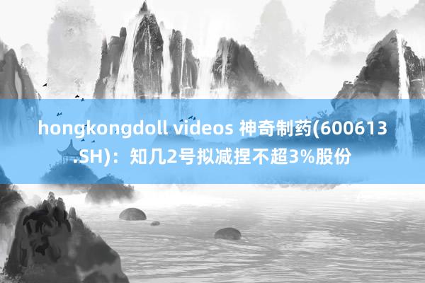 hongkongdoll videos 神奇制药(600613.SH)：知几2号拟减捏不超3%股份