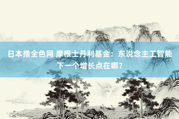 日本撸全色网 摩根士丹利基金：东说念主工智能下一个增长点在哪？