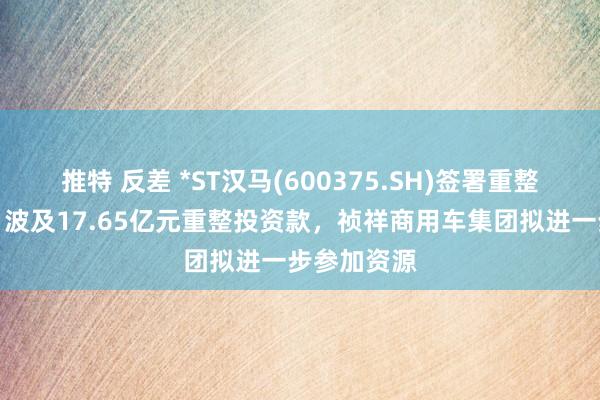 推特 反差 *ST汉马(600375.SH)签署重整投资条约，波及17.65亿元重整投资款，祯祥商用车集团拟进一步参加资源