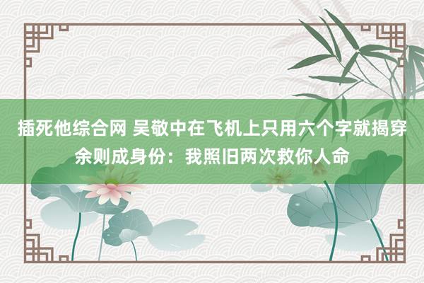 插死他综合网 吴敬中在飞机上只用六个字就揭穿余则成身份：我照旧两次救你人命