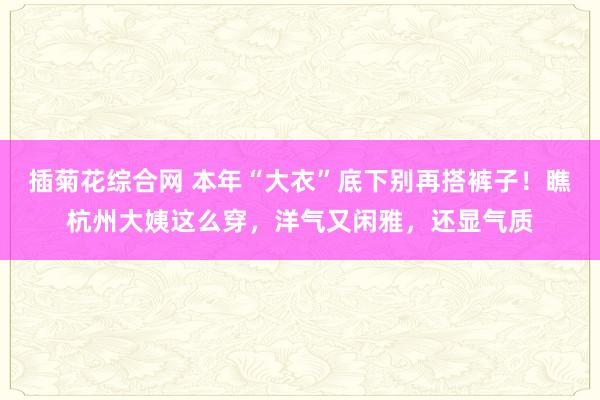 插菊花综合网 本年“大衣”底下别再搭裤子！瞧杭州大姨这么穿，洋气又闲雅，还显气质