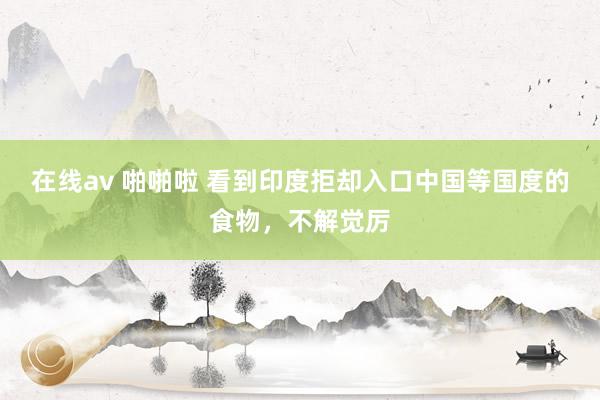 在线av 啪啪啦 看到印度拒却入口中国等国度的食物，不解觉厉