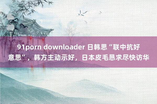 91porn downloader 日韩思“联中抗好意思”，韩方主动示好，日本皮毛恳求尽快访华