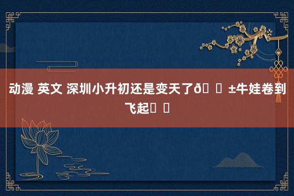 动漫 英文 深圳小升初还是变天了😱牛娃卷到飞起❗️