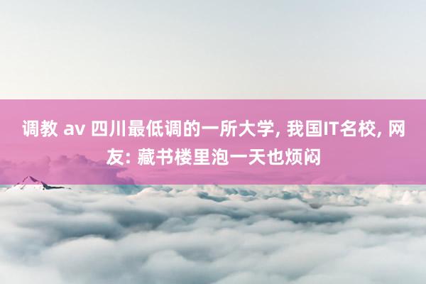 调教 av 四川最低调的一所大学， 我国IT名校， 网友: 藏书楼里泡一天也烦闷