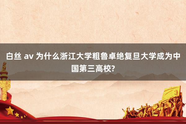 白丝 av 为什么浙江大学粗鲁卓绝复旦大学成为中国第三高校?
