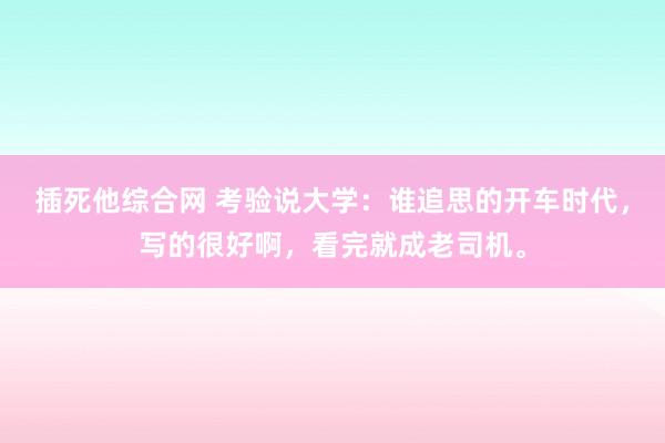 插死他综合网 考验说大学：谁追思的开车时代，写的很好啊，看完就成老司机。
