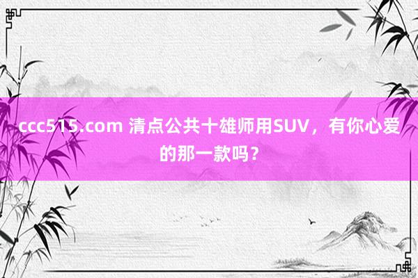 ccc515.com 清点公共十雄师用SUV，有你心爱的那一款吗？