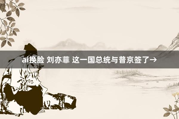 ai换脸 刘亦菲 这一国总统与普京签了→