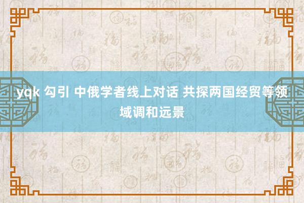 yqk 勾引 中俄学者线上对话 共探两国经贸等领域调和远景