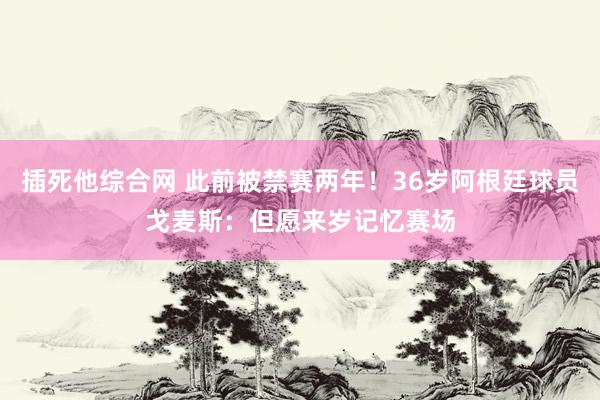 插死他综合网 此前被禁赛两年！36岁阿根廷球员戈麦斯：但愿来岁记忆赛场