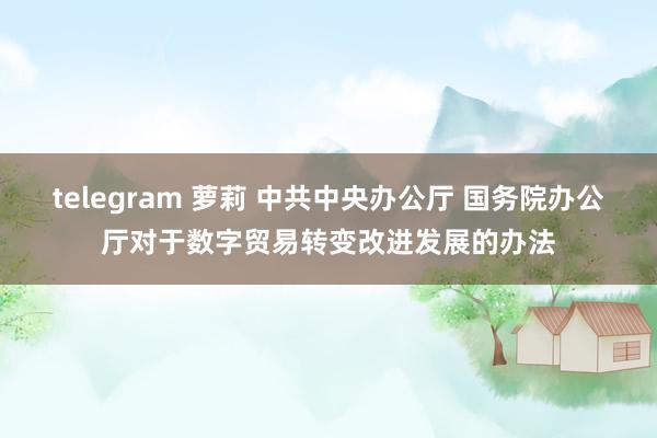 telegram 萝莉 中共中央办公厅 国务院办公厅对于数字贸易转变改进发展的办法