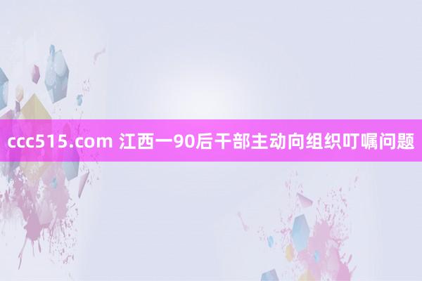 ccc515.com 江西一90后干部主动向组织叮嘱问题