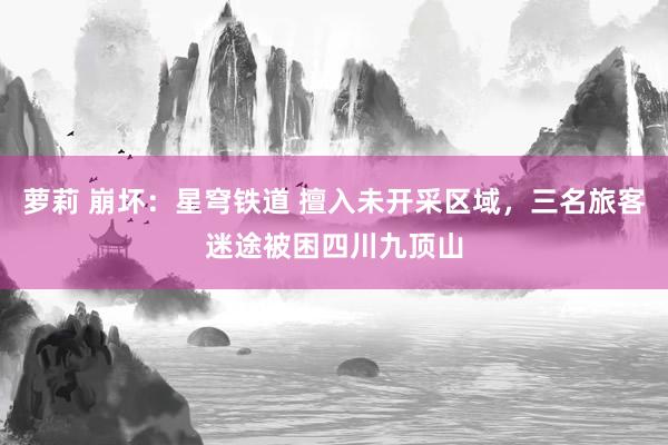 萝莉 崩坏：星穹铁道 擅入未开采区域，三名旅客迷途被困四川九顶山