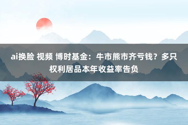 ai换脸 视频 博时基金：牛市熊市齐亏钱？多只权利居品本年收益率告负
