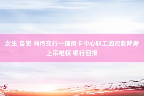 女生 自慰 网传交行一信用卡中心职工因改制降薪上吊维权 银行回报