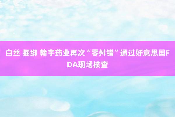 白丝 捆绑 翰宇药业再次“零舛错”通过好意思国FDA现场核查
