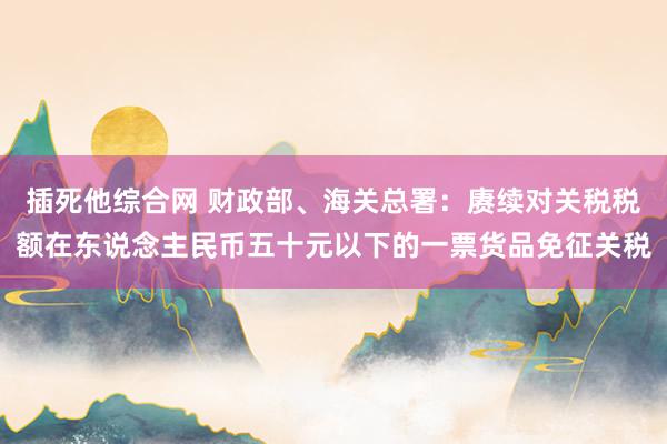 插死他综合网 财政部、海关总署：赓续对关税税额在东说念主民币五十元以下的一票货品免征关税