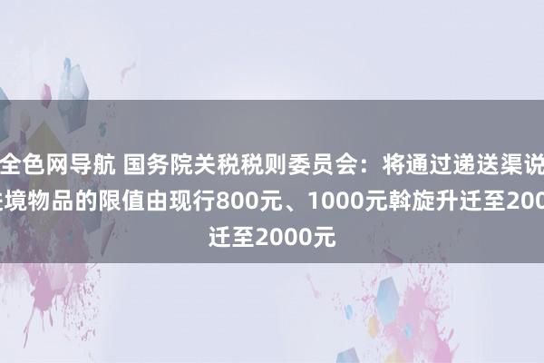 全色网导航 国务院关税税则委员会：将通过递送渠说念进境物品的限值由现行800元、1000元斡旋升迁至2000元