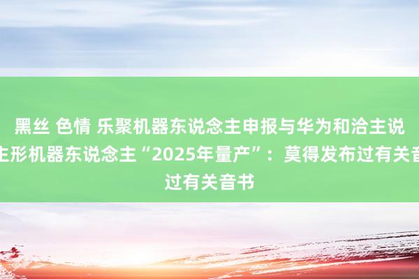 黑丝 色情 乐聚机器东说念主申报与华为和洽主说念主形机器东说念主“2025年量产”：莫得发布过有关音书
