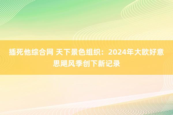 插死他综合网 天下景色组织：2024年大欧好意思飓风季创下新记录