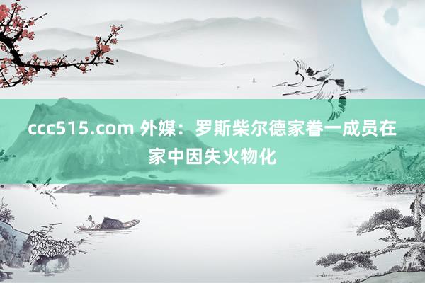 ccc515.com 外媒：罗斯柴尔德家眷一成员在家中因失火物化