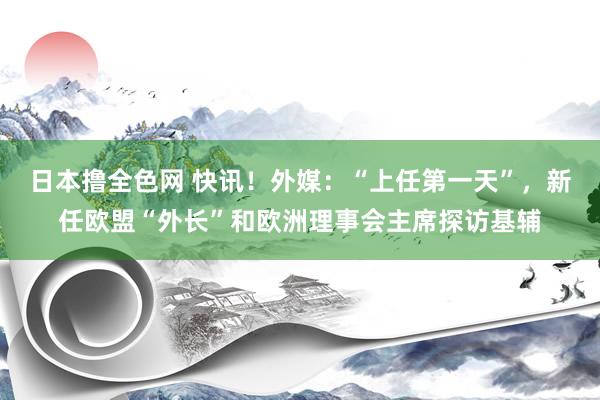 日本撸全色网 快讯！外媒：“上任第一天”，新任欧盟“外长”和欧洲理事会主席探访基辅