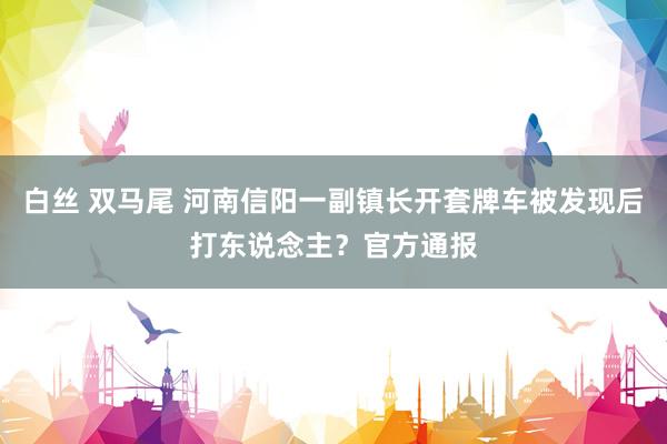白丝 双马尾 河南信阳一副镇长开套牌车被发现后打东说念主？官方通报