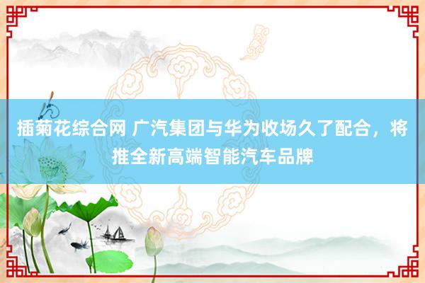 插菊花综合网 广汽集团与华为收场久了配合，将推全新高端智能汽车品牌