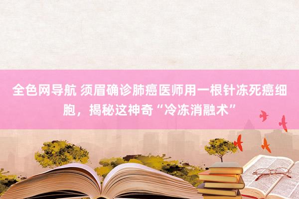 全色网导航 须眉确诊肺癌医师用一根针冻死癌细胞，揭秘这神奇“冷冻消融术”